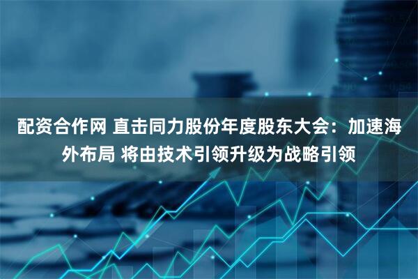 配资合作网 直击同力股份年度股东大会：加速海外布局 将由技术引领升级为战略引领