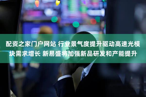 配资之家门户网站 行业景气度提升驱动高速光模块需求增长 新易盛将加强新品研发和产能提升