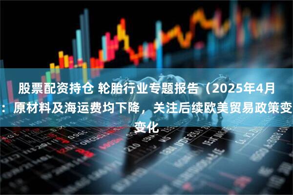 股票配资持仓 轮胎行业专题报告（2025年4月）：原材料及海运费均下降，关注后续欧美贸易政策变化