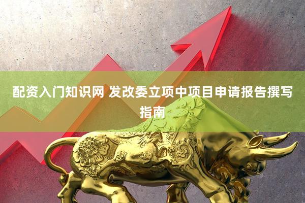 配资入门知识网 发改委立项中项目申请报告撰写指南