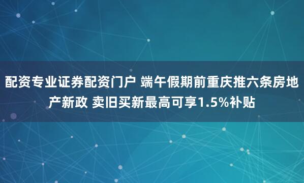 配资专业证券配资门户 端午假期前重庆推六条房地产新政 卖旧买新最高可享1.5%补贴